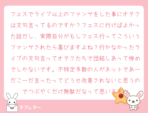 フェスでライブ以上のファンサをした事にオタクは文句言ってるのですか？フェスに行けばよかった話だし、実際自分がもしフェス行ってこういうファンサされたら喜びますよね？行かなかったライブの文句言ってオタクたちで団結しあって惨めでしかないです。不特定多数の人がネットであーだこーだ言ったってどうせ改善されないと思うのでつぶやくだけ無駄だなって思います