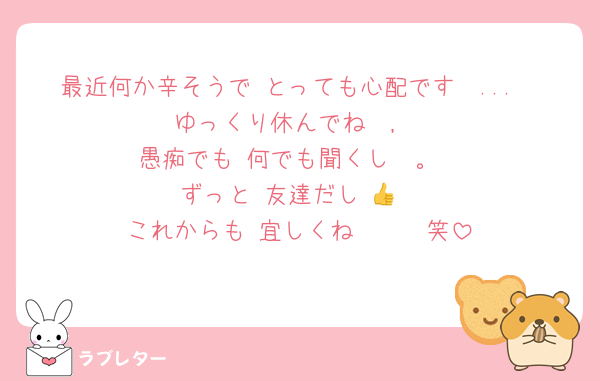 最近何か辛そうで とっても心配です　...
ゆっくり休んでね　,
愚痴でも 何でも聞くし　。
ずっと 友達だし 👍️
これからも 宜しくね　　　笑