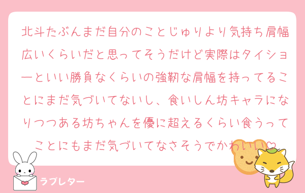 北斗たぶんまだ自分のことじゅりより気持ち肩幅広いくらいだと思ってそうだけど実際はタイショーといい勝負なくらいの強靭な肩幅を持ってることにまだ気づいてないし、食いしん坊キャラになりつつある坊ちゃんを優に超えるくらい食うってことにもまだ気づいてなさそうでかわいい