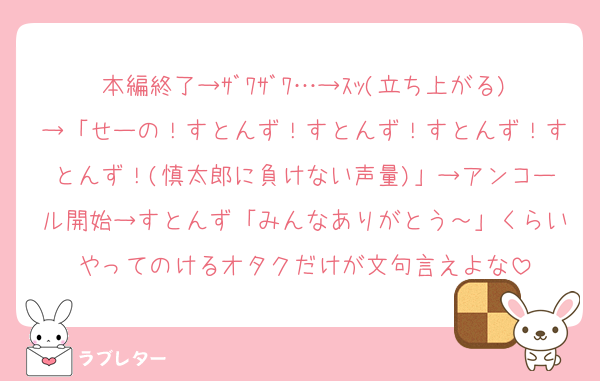本編終了→ｻﾞﾜｻﾞﾜ…→ｽｯ(立ち上がる)→「せーの！すとんず！すとんず！すとんず！すとんず！(慎太郎に負けない声量)」→アンコール開始→すとんず「みんなありがとう～」くらいやってのけるオタクだけが文句言えよな
