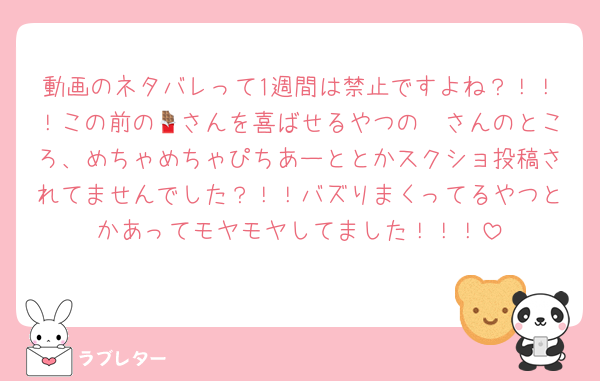 動画のネタバレって1週間は禁止ですよね？！！！この前の🦖さんを喜ばせるやつの🍫さんのところ、めちゃめちゃぴちあーととかスクショ投稿されてませんでした？！！バズりまくってるやつとかあってモヤモヤしてました！！！