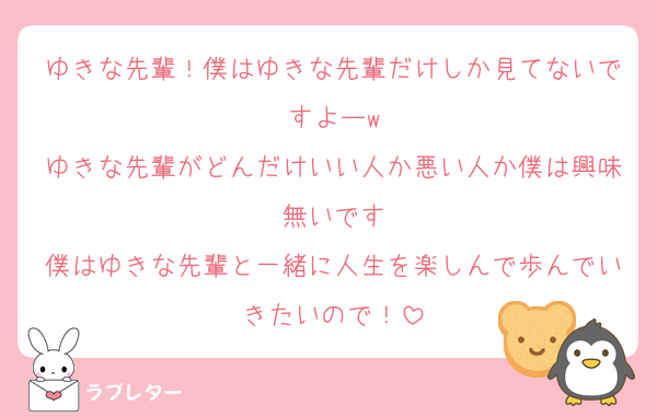 ゆきな先輩！僕はゆきな先輩だけしか見てないですよーw
ゆきな先輩がどんだけいい人か悪い人か僕は興味無いです
僕はゆきな先輩と一緒に人生を楽しんで歩んでいきたいので！