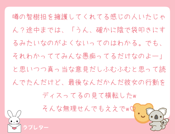 噂の智樹担を擁護してくれてる感じの人いたじゃん？途中までは、「うん、確かに陰で袋叩きにするみたいなのがよくないってのはわかる。でも、それわかっててみんな愚痴ってるだけなのよー」と思いつつ真っ当な意見だしふむふむと思って読んでたんだけど、最後なんだかんだ彼女の行動をディスってるの見て横転したw
そんな無理せんでもええでw