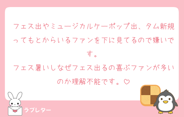 フェス出やミュージカルケーポップ出、タム新規ってもとからいるファンを下に見てるので嫌いです。
フェス暑いしなぜフェス出るの喜ぶファンが多いのか理解不能です。