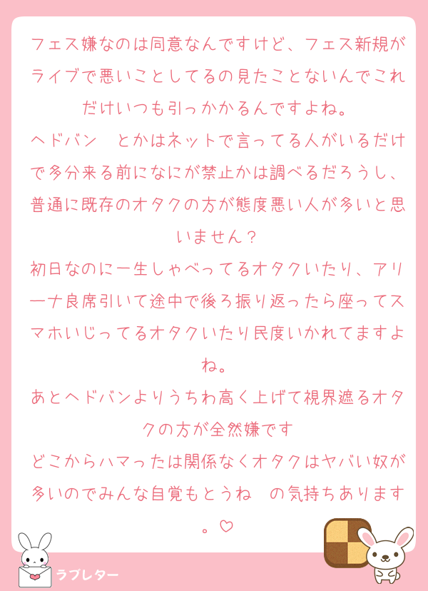 フェス嫌なのは同意なんですけど、フェス新規がライブで悪いことしてるの見たことないんでこれだけいつも引っかかるんですよね。
ヘドバン〜とかはネットで言ってる人がいるだけで多分来る前になにが禁止かは調べるだろうし、普通に既存のオタクの方が態度悪い人が多いと思いません？
初日なのに一生しゃべってるオタクいたり、アリーナ良席引いて途中で後ろ振り返ったら座ってスマホいじってるオタクいたり民度いかれてますよね。
あとヘドバンよりうちわ高く上げて視界遮るオタクの方が全然嫌です
どこからハマったは関係なくオタクはヤバい奴が多いのでみんな自覚もとうね〜の気持ちあります。