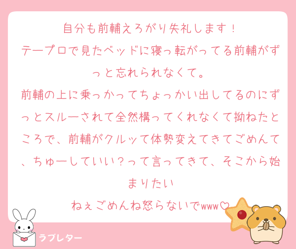 自分も前輔えろがり失礼します！
テープロで見たベッドに寝っ転がってる前輔がずっと忘れられなくて。
前輔の上に乗っかってちょっかい出してるのにずっとスルーされて全然構ってくれなくて拗ねたところで、前輔がクルッて体勢変えてきてごめんて、ちゅーしていい？って言ってきて、そこから始まりたい
ねぇごめんね怒らないでwww