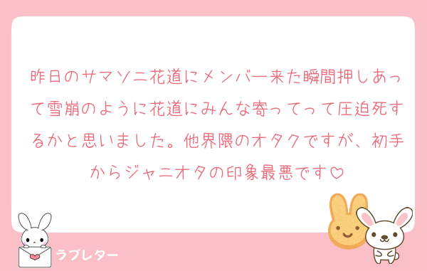 昨日のサマソニ花道にメンバー来た瞬間押しあって雪崩のように花道にみんな寄ってって圧迫死するかと思いました。他界隈のオタクですが、初手からジャニオタの印象最悪です
