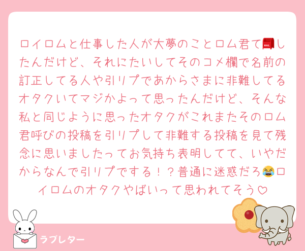ロイロムと仕事した人が大夢のことロム君て📮したんだけど、それにたいしてそのコメ欄で名前の訂正してる人や引リプであからさまに非難してるオタクいてマジかよって思ったんだけど、そんな私と同じように思ったオタクがこれまたそのロム君呼びの投稿を引リプして非難する投稿を見て残念に思いましたってお気持ち表明してて、いやだからなんで引リプでする！？普通に迷惑だろ😂ロイロムのオタクやばいって思われてそう