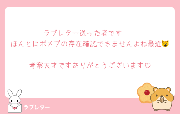 ラブレター送った者です♡♡
ほんとにポメプの存在確認できませんよね最近😺
考察天才ですありがとうございます