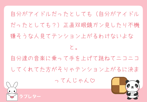 自分がアイドルだったとしても（自分がアイドルだったとしても？）正直双眼鏡ガン見したり不機嫌そうな人見てテンション上がるわけないよな〜と。
自分達の音楽に乗って手を上げて跳ねてニコニコしてくれてた方がそりゃテンション上がるに決まってんじゃん