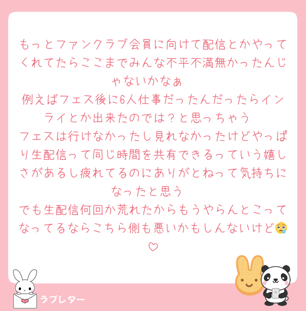 もっとファンクラブ会員に向けて配信とかやってくれてたらここまでみんな不平不満無かったんじゃないかなぁ
例えばフェス後に6人仕事だったんだったらインライとか出来たのでは？と思っちゃう
フェスは行けなかったし見れなかったけどやっぱり生配信って同じ時間を共有できるっていう嬉しさがあるし疲れてるのにありがとねって気持ちになったと思う
でも生配信何回か荒れたからもうやらんとこってなってるならこちら側も悪いかもしんないけど😢