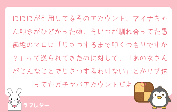 にににが引用してるそのアカウント、アイナちゃん叩きがひどかった頃、そいつが馴れ合ってた愚痴垢のマロに「じさつするまで叩くつもりですか？」って送られてきたのに対して、「あの女さんがこんなことでじさつするわけない」とかリプ送ってたガチヤバアカウントだよ〜