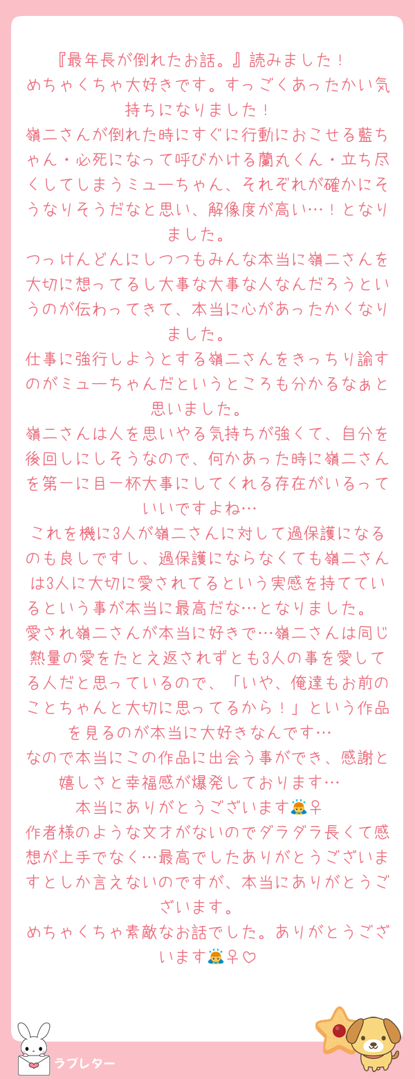 『最年長が倒れたお話。』読みました！
めちゃくちゃ大好きです。すっごくあったかい気持ちになりました！
嶺二さんが倒れた時にすぐに行動におこせる藍ちゃん・必死になって呼びかける蘭丸くん・立ち尽くしてしまうミューちゃん、それぞれが確かにそうなりそうだなと思い、解像度が高い…！となりました。
つっけんどんにしつつもみんな本当に嶺二さんを大切に想ってるし大事な大事な人なんだろうというのが伝わってきて、本当に心があったかくなりました。
仕事に強行しようとする嶺二さんをきっちり諭すのがミューちゃんだというところも分かるなぁと思いました。
嶺二さんは人を思いやる気持ちが強くて、自分を後回しにしそうなので、何かあった時に嶺二さんを第一に目一杯大事にしてくれる存在がいるっていいですよね…
これを機に3人が嶺二さんに対して過保護になるのも良しですし、過保護にならなくても嶺二さんは3人に大切に愛されてるという実感を持てているという事が本当に最高だな…となりました。
愛され嶺二さんが本当に好きで…嶺二さんは同じ熱量の愛をたとえ返されずとも3人の事を愛してる人だと思っているので、「いや、俺達もお前のことちゃんと大切に思ってるから！」という作品を見るのが本当に大好きなんです…
なので本当にこの作品に出会う事ができ、感謝と嬉しさと幸福感が爆発しております…
本当にありがとうございます🙇‍♀️
作者様のような文才がないのでダラダラ長くて感想が上手でなく…最高でしたありがとうございますとしか言えないのですが、本当にありがとうございます。
めちゃくちゃ素敵なお話でした。ありがとうございます🙇‍♀️