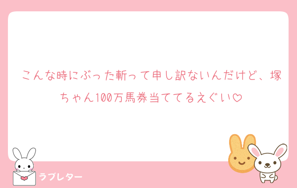 こんな時にぶった斬って申し訳ないんだけど、塚ちゃん100万馬券当ててるえぐい