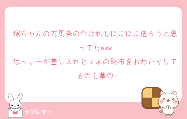 塚ちゃんの万馬券の件は私もにににに送ろうと思ってたwww
はっしーが差し入れとマネの財布をおねだりしてるのも草