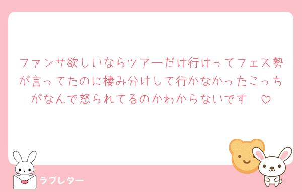ファンサ欲しいならツアーだけ行けってフェス勢が言ってたのに棲み分けして行かなかったこっちがなんで怒られてるのかわからないです🥺