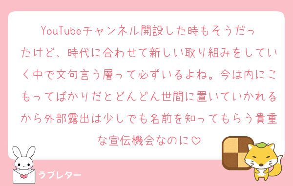 YouTubeチャンネル開設した時もそうだったけど、時代に合わせて新しい取り組みをしていく中で文句言う層って必ずいるよね。今は内にこもってばかりだとどんどん世間に置いていかれるから外部露出は少しでも名前を知ってもらう貴重な宣伝機会なのに