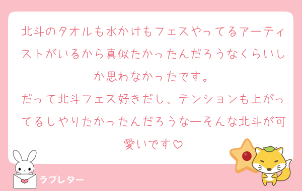 北斗のタオルも水かけもフェスやってるアーティストがいるから真似たかったんだろうなくらいしか思わなかったです。
だって北斗フェス好きだし、テンションも上がってるしやりたかったんだろうなーそんな北斗が可愛いです