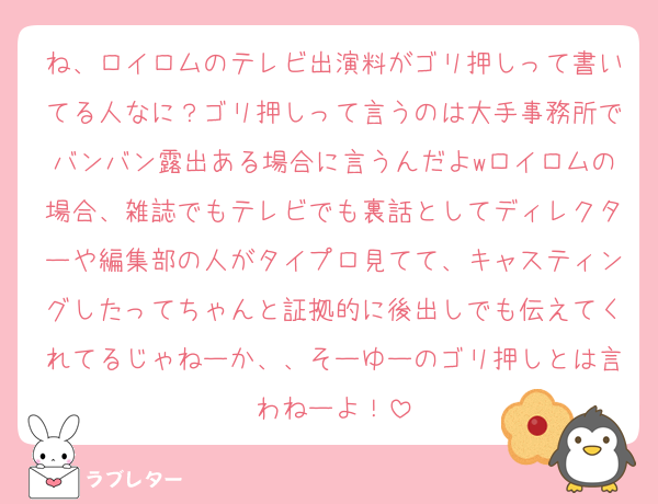 ね、ロイロムのテレビ出演料がゴリ押しって書いてる人なに？ゴリ押しって言うのは大手事務所でバンバン露出ある場合に言うんだよwロイロムの場合、雑誌でもテレビでも裏話としてディレクターや編集部の人がタイプロ見てて、キャスティングしたってちゃんと証拠的に後出しでも伝えてくれてるじゃねーか、、そーゆーのゴリ押しとは言わねーよ！