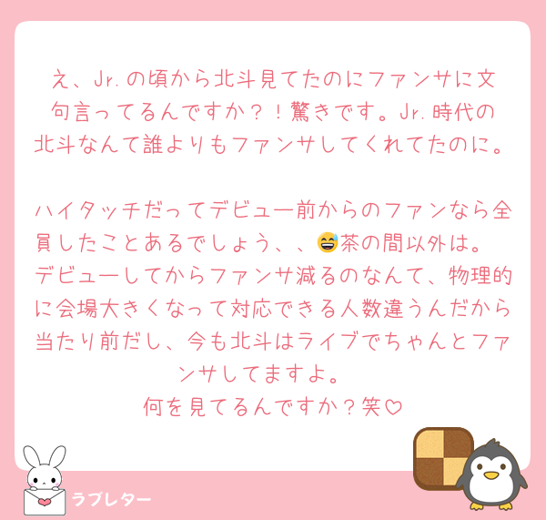 え、Jr.の頃から北斗見てたのにファンサに文句言ってるんですか？！驚きです。Jr.時代の北斗なんて誰よりもファンサしてくれてたのに。
ハイタッチだってデビュー前からのファンなら全員したことあるでしょう、、😅茶の間以外は。
デビューしてからファンサ減るのなんて、物理的に会場大きくなって対応できる人数違うんだから当たり前だし、今も北斗はライブでちゃんとファンサしてますよ。
何を見てるんですか？笑