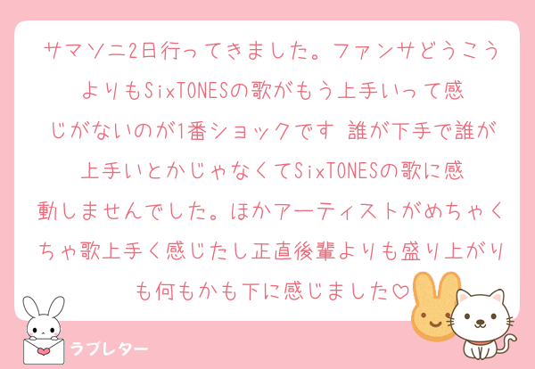 サマソニ2日行ってきました。ファンサどうこうよりもSixTONESの歌がもう上手いって感じがないのが1番ショックです 誰が下手で誰が上手いとかじゃなくてSixTONESの歌に感動しませんでした。ほかアーティストがめちゃくちゃ歌上手く感じたし正直後輩よりも盛り上がりも何もかも下に感じました