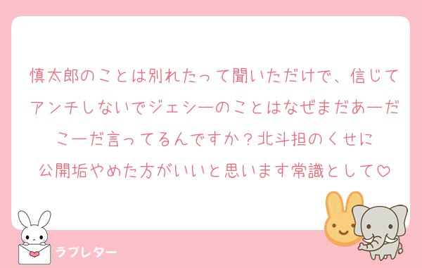 慎太郎のことは別れたって聞いただけで、信じてアンチしないでジェシーのことはなぜまだあーだこーだ言ってるんですか？北斗担のくせに
公開垢やめた方がいいと思います常識として