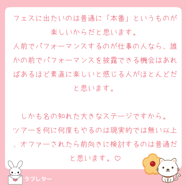 フェスに出たいのは普通に「本番」というものが楽しいからだと思います。
人前でパフォーマンスするのが仕事の人なら、誰かの前でパフォーマンスを披露できる機会はあればあるほど素直に楽しいと感じる人がほとんどだと思います。

しかも名の知れた大きなステージですから。
ツアーを何に何度もやるのは現実的では無い以上、オファーされたら前向きに検討するのは普通だと思います。