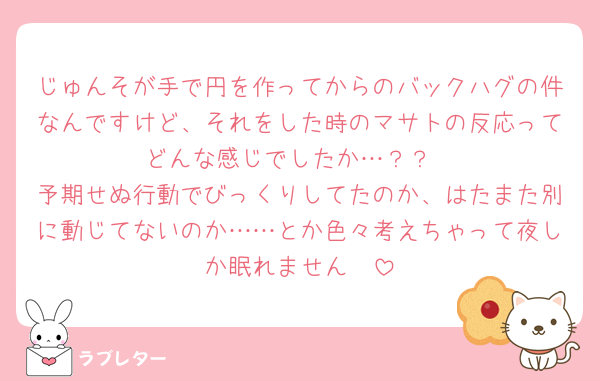じゅんそが手で円を作ってからのバックハグの件なんですけど、それをした時のマサトの反応ってどんな感じでしたか…？？
予期せぬ行動でびっくりしてたのか、はたまた別に動じてないのか……とか色々考えちゃって夜しか眠れません🥹