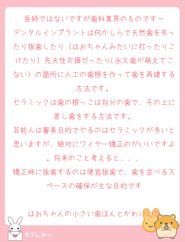 医師ではないですが歯科業界のものです～
デンタルインプラントは何かしらで天然歯を失ったり抜歯したり（はおちゃんみたいに打ったりこけたり）先天性欠損だったり(永久歯が萌えてこない）の箇所に人工の歯根を作って歯を再建する方法です。
セラミックは歯の根っこは自分の歯で、その上に差し歯をする方法です。
芸能人は審美目的でやるのはセラミックが多いと思いますが、絶対にワイヤー矯正のがいいですよ。将来のこと考えると、、、
矯正時に抜歯するのは便宜抜歯で、歯を並べるスペースの確保が主な目的です

はおちゃんの小さい歯ほんとかわいい