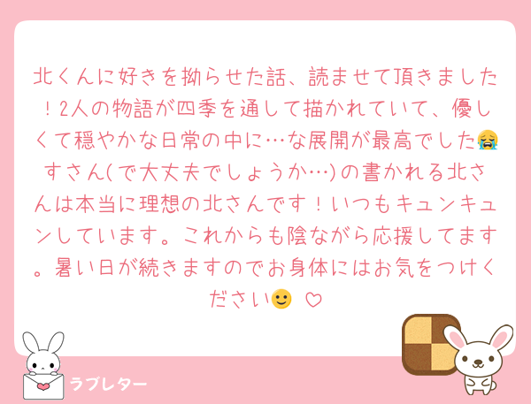 北くんに好きを拗らせた話、読ませて頂きました！2人の物語が四季を通して描かれていて、優しくて穏やかな日常の中に…な展開が最高でした😭すさん(で大丈夫でしょうか…)の書かれる北さんは本当に理想の北さんです！いつもキュンキュンしています。これからも陰ながら応援してます。暑い日が続きますのでお身体にはお気をつけください🙂‍↕️