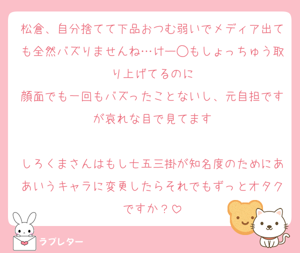 松倉、自分捨てて下品おつむ弱いでメディア出ても全然バズりませんね…けー◯もしょっちゅう取り上げてるのに
顔面でも一回もバズったことないし、元自担ですが哀れな目で見てます

しろくまさんはもし七五三掛が知名度のためにああいうキャラに変更したらそれでもずっとオタクですか？