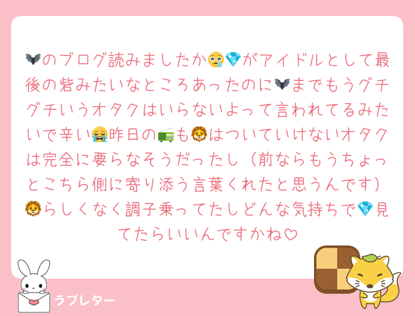 🦇のブログ読みましたか😢💎がアイドルとして最後の砦みたいなところあったのに🦇までもうグチグチいうオタクはいらないよって言われてるみたいで辛い😭昨日の📻も🦁はついていけないオタクは完全に要らなそうだったし（前ならもうちょっとこちら側に寄り添う言葉くれたと思うんです）🦁らしくなく調子乗ってたしどんな気持ちで💎見てたらいいんですかね