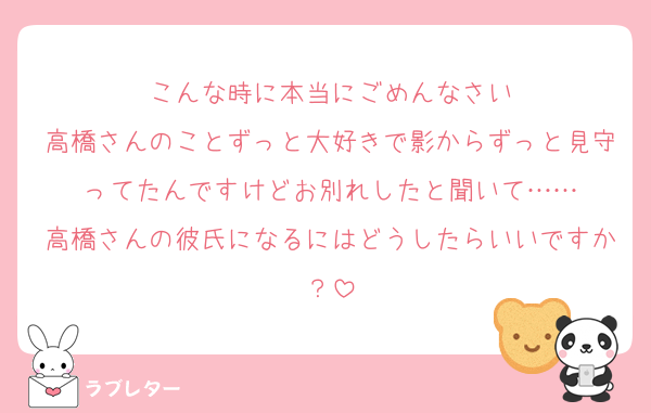 こんな時に本当にごめんなさい
高橋さんのことずっと大好きで影からずっと見守ってたんですけどお別れしたと聞いて……
高橋さんの彼氏になるにはどうしたらいいですか？