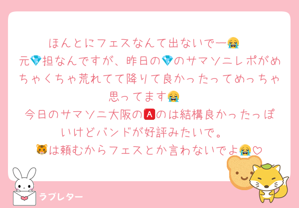 ほんとにフェスなんて出ないでー😭
元💎担なんですが、昨日の💎のサマソニレポがめちゃくちゃ荒れてて降りて良かったってめっちゃ思ってます😭
今日のサマソニ大阪の🅰️のは結構良かったっぽいけどバンドが好評みたいで。
🐯は頼むからフェスとか言わないでよ😭