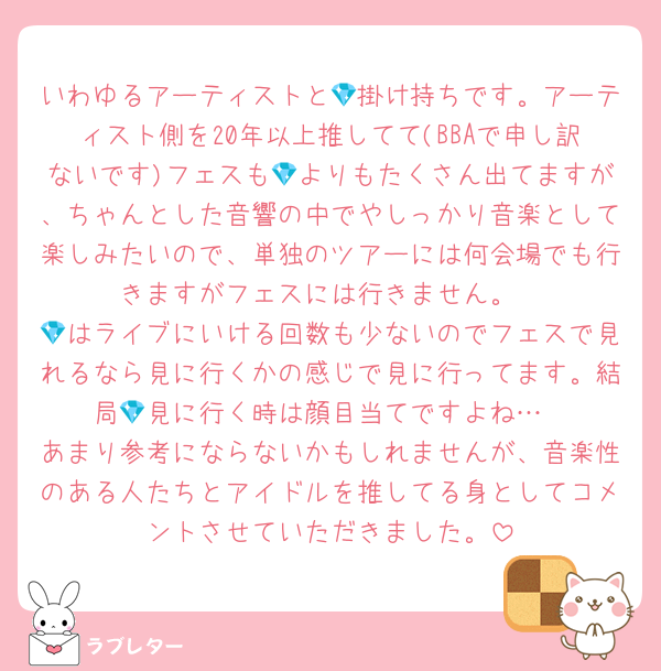 いわゆるアーティストと💎掛け持ちです。アーティスト側を20年以上推してて(BBAで申し訳ないです)フェスも💎よりもたくさん出てますが、ちゃんとした音響の中でやしっかり音楽として楽しみたいので、単独のツアーには何会場でも行きますがフェスには行きません。
💎はライブにいける回数も少ないのでフェスで見れるなら見に行くかの感じで見に行ってます。結局💎見に行く時は顔目当てですよね…
あまり参考にならないかもしれませんが、音楽性のある人たちとアイドルを推してる身としてコメントさせていただきました。