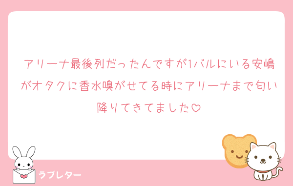 アリーナ最後列だったんですが1バルにいる安嶋がオタクに香水嗅がせてる時にアリーナまで匂い降りてきてました