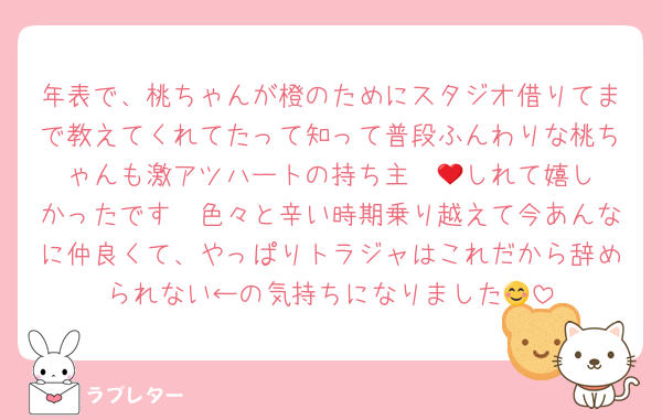 年表で、桃ちゃんが橙のためにスタジオ借りてまで教えてくれてたって知って普段ふんわりな桃ちゃんも激アツハートの持ち主❤️‍🔥しれて嬉しかったです🫶色々と辛い時期乗り越えて今あんなに仲良くて、やっぱりトラジャはこれだから辞められない←の気持ちになりました😊