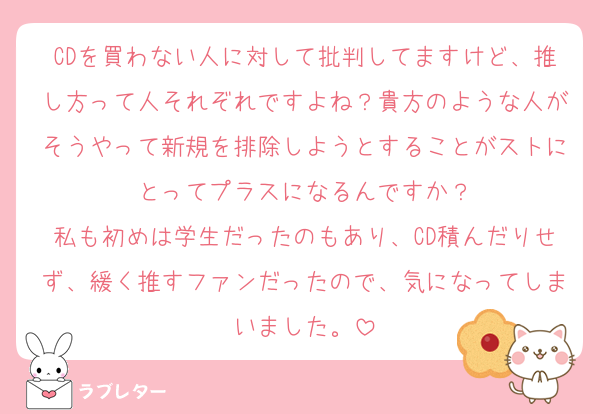 CDを買わない人に対して批判してますけど、推し方って人それぞれですよね？貴方のような人がそうやって新規を排除しようとすることがストにとってプラスになるんですか？
私も初めは学生だったのもあり、CD積んだりせず、緩く推すファンだったので、気になってしまいました。