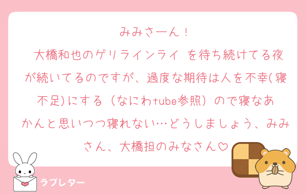 みみさーん！
♡大橋和也のゲリラインライ♡を待ち続けてる夜が続いてるのですが、過度な期待は人を不幸(寝不足)にする（なにわtube参照）ので寝なあかんと思いつつ寝れない…どうしましょう、みみさん、大橋担のみなさん