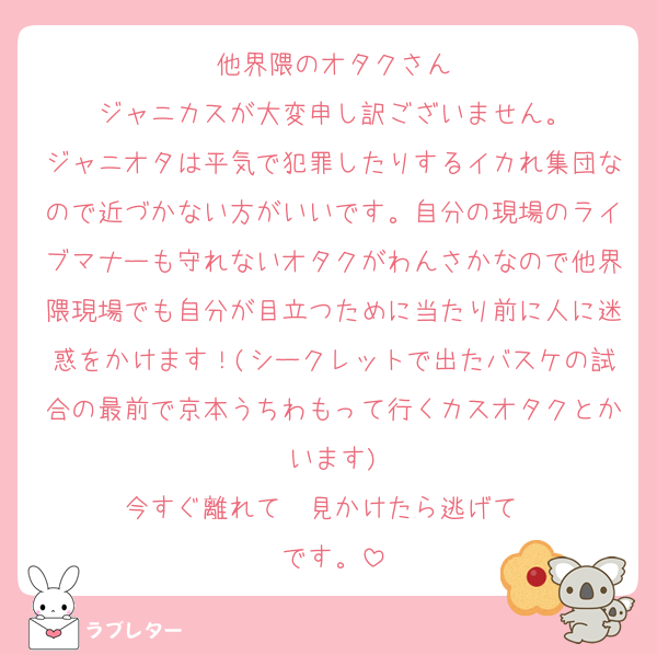 他界隈のオタクさん
ジャニカスが大変申し訳ございません。
ジャニオタは平気で犯罪したりするイカれ集団なので近づかない方がいいです。自分の現場のライブマナーも守れないオタクがわんさかなので他界隈現場でも自分が目立つために当たり前に人に迷惑をかけます！(シークレットで出たバスケの試合の最前で京本うちわもって行くカスオタクとかいます)
今すぐ離れて‼️‼️見かけたら逃げて‼️‼️です。