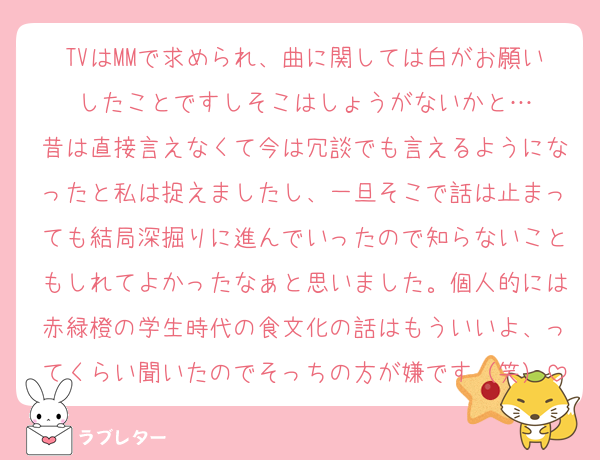 TVはMMで求められ、曲に関しては白がお願いしたことですしそこはしょうがないかと…
昔は直接言えなくて今は冗談でも言えるようになったと私は捉えましたし、一旦そこで話は止まっても結局深掘りに進んでいったので知らないこともしれてよかったなぁと思いました。個人的には赤緑橙の学生時代の食文化の話はもういいよ、ってくらい聞いたのでそっちの方が嫌です（笑）