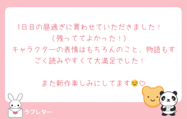 1日目の昼過ぎに買わせていただきました！
(残っててよかった！)
キャラクターの表情はもちろんのこと、物語もすごく読みやすくて大満足でした！

また新作楽しみにしてます😌