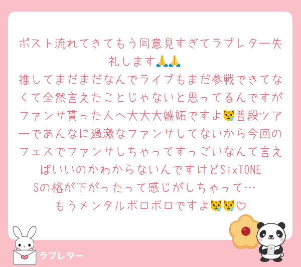 ポスト流れてきてもう同意見すぎてラブレター失礼します🙏🙏
推してまだまだなんでライブもまだ参戦できてなくて全然言えたことじゃないと思ってるんですがファンサ貰った人へ大大大嫉妬ですよ😿普段ツアーであんなに過激なファンサしてないから今回のフェスでファンサしちゃってすっごいなんて言えばいいのかわからないんですけどSixTONESの格が下がったって感じがしちゃって…
もうメンタルボロボロですよ😿😿