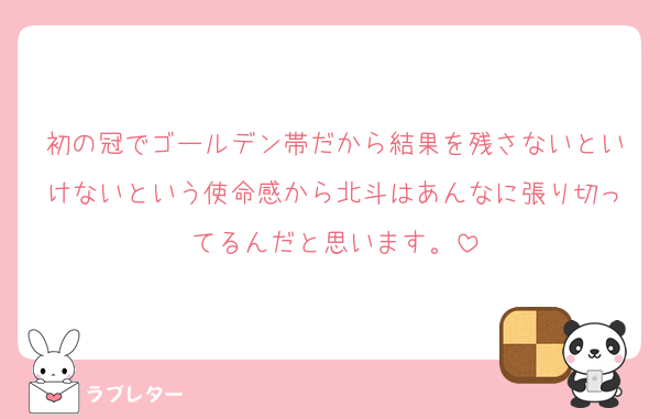 初の冠でゴールデン帯だから結果を残さないといけないという使命感から北斗はあんなに張り切ってるんだと思います。