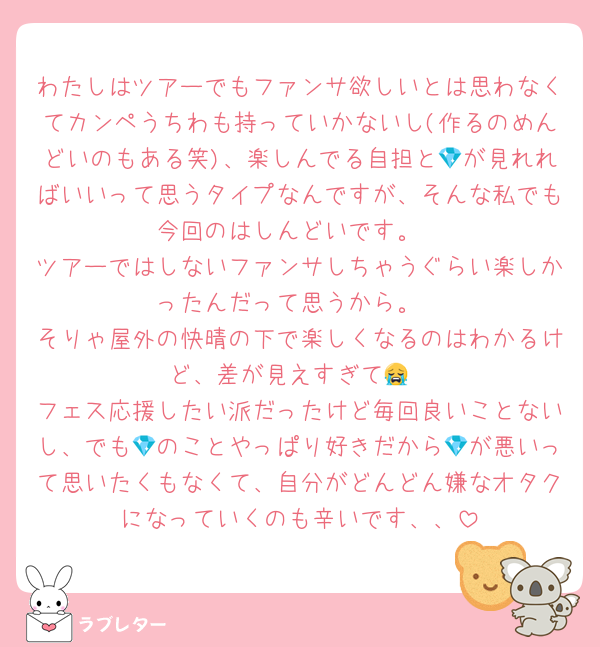 わたしはツアーでもファンサ欲しいとは思わなくてカンペうちわも持っていかないし(作るのめんどいのもある笑)、楽しんでる自担と💎が見れればいいって思うタイプなんですが、そんな私でも今回のはしんどいです。
ツアーではしないファンサしちゃうぐらい楽しかったんだって思うから。
そりゃ屋外の快晴の下で楽しくなるのはわかるけど、差が見えすぎて😭
フェス応援したい派だったけど毎回良いことないし、でも💎のことやっぱり好きだから💎が悪いって思いたくもなくて、自分がどんどん嫌なオタクになっていくのも辛いです、、