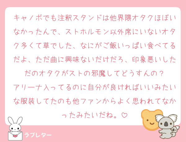 キャノボでも注釈スタンドは他界隈オタクほぼいなかったんで、ストホルモン以外席にいないオタク多くて草でした、なにがご飯いっぱい食べてるだよ、ただ曲に興味ないだけだろ、印象悪いしただのオタクがストの邪魔してどうすんの？
アリーナ入ってるのに自分が良ければいいみたいな服装してたのも他ファンからよく思われてなかったみたいだね。