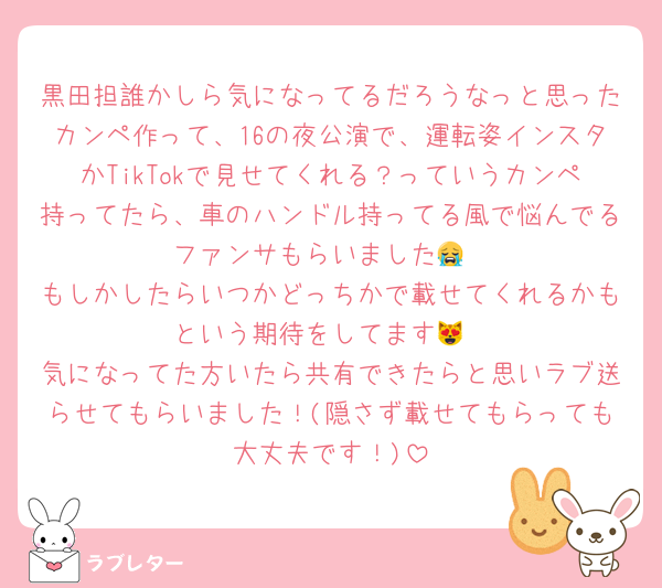 黒田担誰かしら気になってるだろうなっと思ったカンペ作って、16の夜公演で、運転姿インスタかTikTokで見せてくれる？っていうカンペ持ってたら、車のハンドル持ってる風で悩んでるファンサもらいました😭
もしかしたらいつかどっちかで載せてくれるかもという期待をしてます😻
気になってた方いたら共有できたらと思いラブ送らせてもらいました！(隠さず載せてもらっても大丈夫です！)