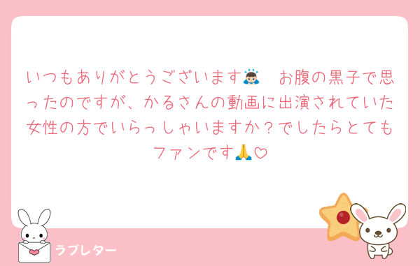 いつもありがとうございます🙇🏻お腹の黒子で思ったのですが、かるさんの動画に出演されていた女性の方でいらっしゃいますか？でしたらとてもファンです🙏
