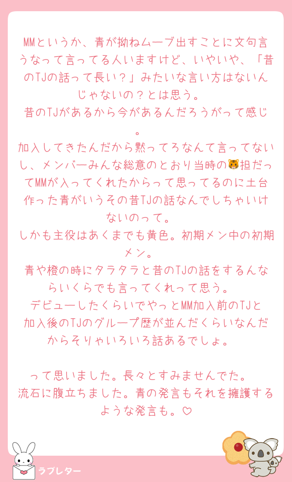 MMというか、青が拗ねムーブ出すことに文句言うなって言ってる人いますけど、いやいや、「昔のTJの話って長い？」みたいな言い方はないんじゃないの？とは思う。
昔のTJがあるから今があるんだろうがって感じ。
加入してきたんだから黙ってろなんて言ってないし、メンバーみんな総意のとおり当時の🐯担だってMMが入ってくれたからって思ってるのに土台作った青がいうその昔TJの話なんでしちゃいけないのって。
しかも主役はあくまでも黄色。初期メン中の初期メン。
青や橙の時にタラタラと昔のTJの話をするんならいくらでも言ってくれって思う。
デビューしたくらいでやっとMM加入前のTJと加入後のTJのグループ歴が並んだくらいなんだからそりゃいろいろ話あるでしょ。

って思いました。長々とすみませんでた。
流石に腹立ちました。青の発言もそれを擁護するような発言も。