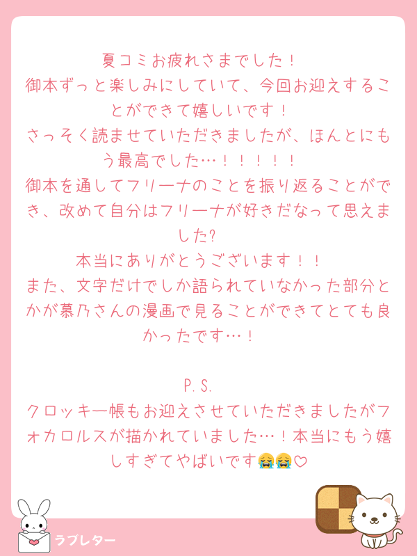 夏コミお疲れさまでした！
御本ずっと楽しみにしていて、今回お迎えすることができて嬉しいです！
さっそく読ませていただきましたが、ほんとにもう最高でした…！！！！！
御本を通してフリーナのことを振り返ることができ、改めて自分はフリーナが好きだなって思えました✨
本当にありがとうございます！！
また、文字だけでしか語られていなかった部分とかが慕乃さんの漫画で見ることができてとても良かったです…！

P.S.
クロッキー帳もお迎えさせていただきましたがフォカロルスが描かれていました…！本当にもう嬉しすぎてやばいです😭😭